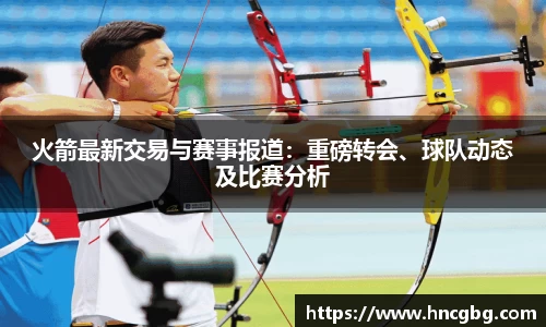 火箭最新交易与赛事报道：重磅转会、球队动态及比赛分析